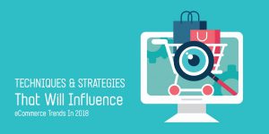 Techniques and Strategies that Will Influence eCommerce Trends in 2018